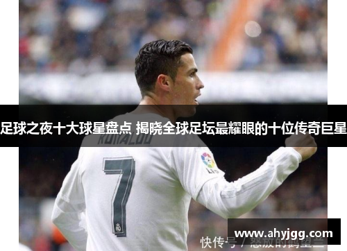 足球之夜十大球星盘点 揭晓全球足坛最耀眼的十位传奇巨星